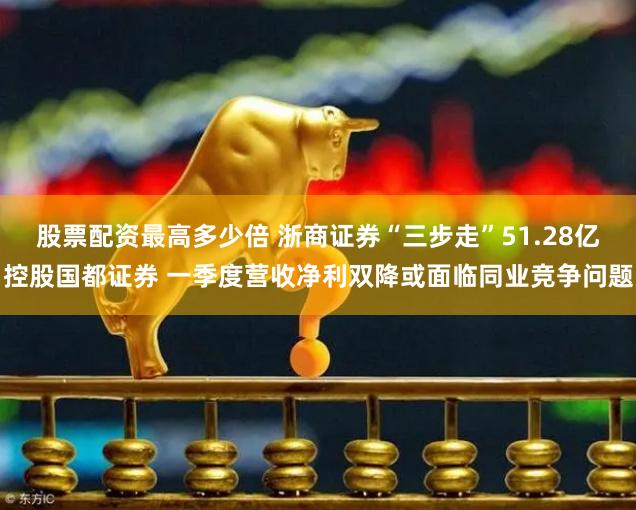 股票配资最高多少倍 浙商证券“三步走”51.28亿控股国都证券 一季度营收净利双降或面临同业竞争问题