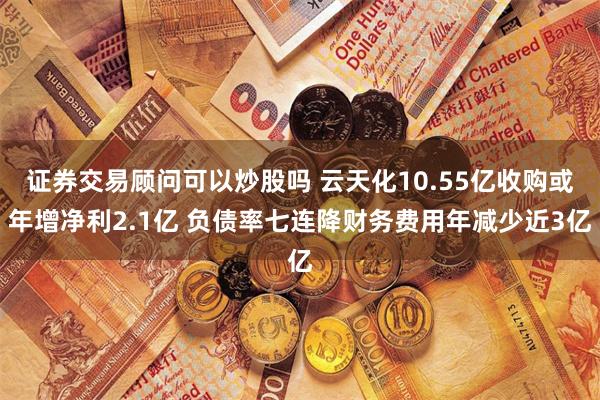 证券交易顾问可以炒股吗 云天化10.55亿收购或年增净利2.1亿 负债率七连降财务费用年减少近3亿