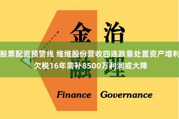 股票配资预警线 维维股份营收四连跌靠处置资产增利 欠税16年需补8500万利润或大降