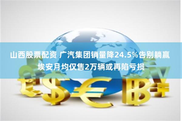 山西股票配资 广汽集团销量降24.5%告别躺赢 埃安月均仅售2万辆或再陷亏损