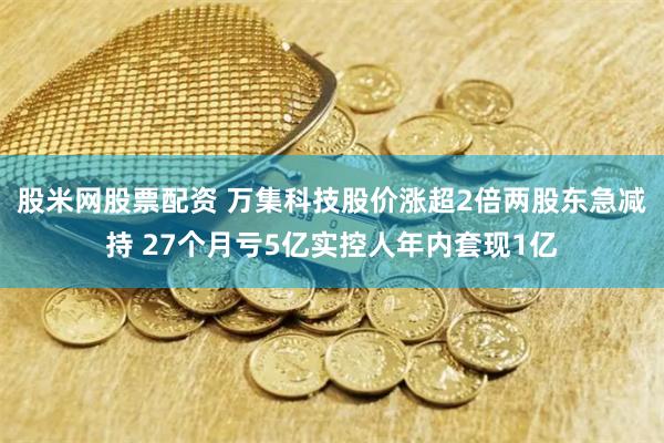 股米网股票配资 万集科技股价涨超2倍两股东急减持 27个月亏5亿实控人年内套现1亿