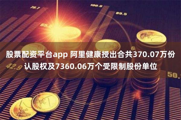 股票配资平台app 阿里健康授出合共370.07万份认股权及7360.06万个受限制股份单位