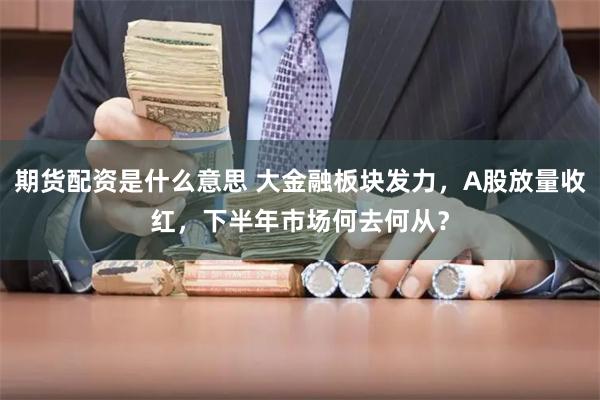 期货配资是什么意思 大金融板块发力，A股放量收红，下半年市场何去何从？