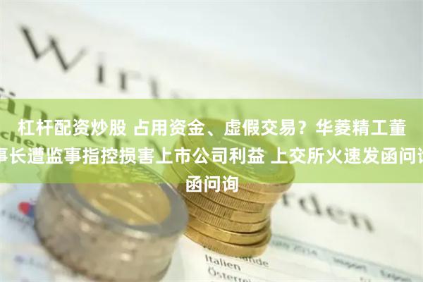 杠杆配资炒股 占用资金、虚假交易？华菱精工董事长遭监事指控损害上市公司利益 上交所火速发函问询