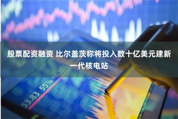 股票配资融资 比尔盖茨称将投入数十亿美元建新一代核电站