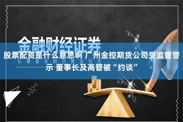 股票配资是什么意思啊 广州金控期货公司受监管警示 董事长及高管被“约谈”