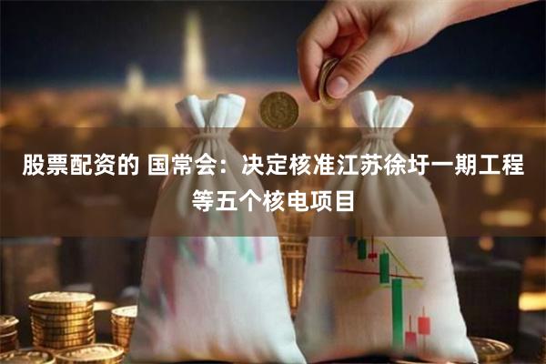 股票配资的 国常会：决定核准江苏徐圩一期工程等五个核电项目