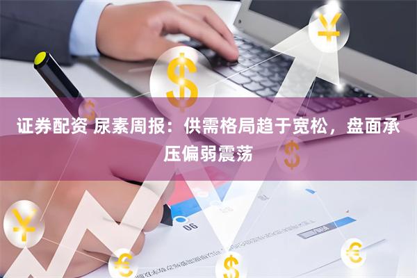 证券配资 尿素周报：供需格局趋于宽松，盘面承压偏弱震荡