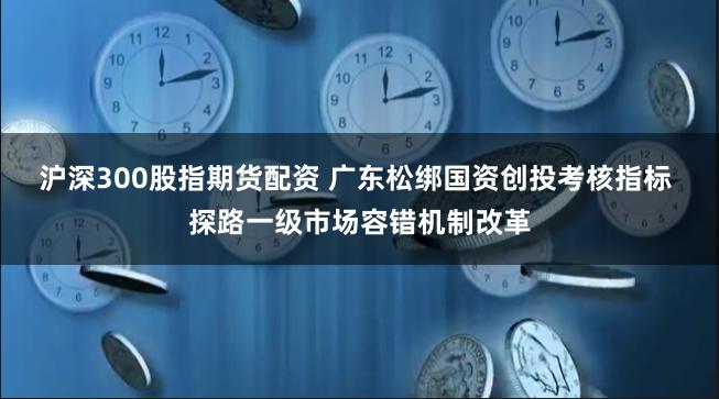 沪深300股指期货配资 广东松绑国资创投考核指标 探路一级市场容错机制改革