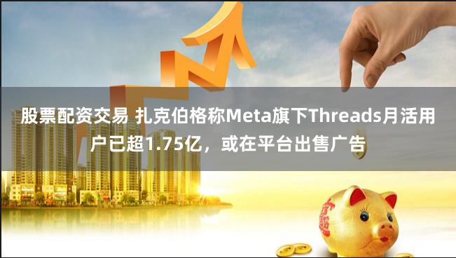 股票配资交易 扎克伯格称Meta旗下Threads月活用户已超1.75亿，或在平台出售广告