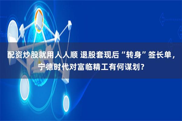 配资炒股就用人人顺 退股套现后“转身”签长单，宁德时代对富临精工有何谋划？