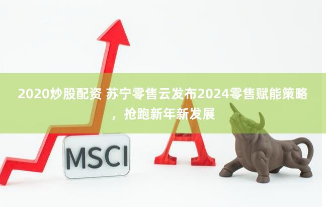 2020炒股配资 苏宁零售云发布2024零售赋能策略，抢跑新年新发展