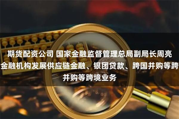 期货配资公司 国家金融监督管理总局副局长周亮：鼓励金融机构发展供应链金融、银团贷款、跨国并购等跨境业务