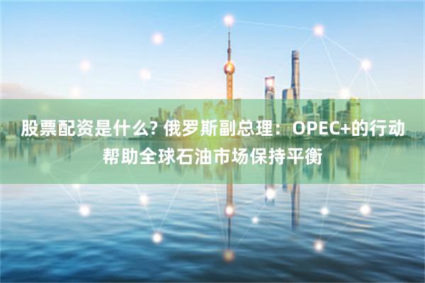 股票配资是什么? 俄罗斯副总理：OPEC+的行动帮助全球石油市场保持平衡