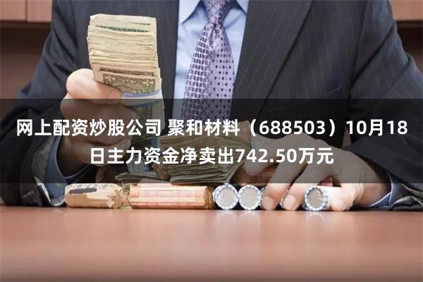 网上配资炒股公司 聚和材料（688503）10月18日主力资金净卖出742.50万元