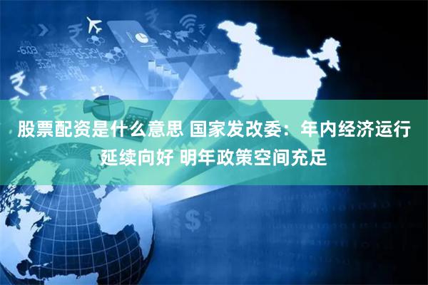 股票配资是什么意思 国家发改委：年内经济运行延续向好 明年政策空间充足