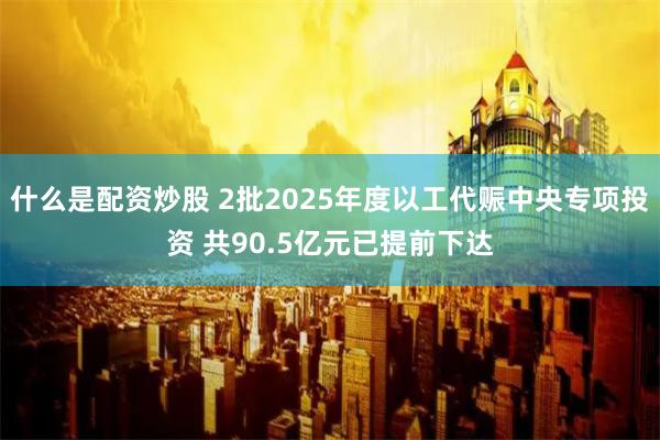 什么是配资炒股 2批2025年度以工代赈中央专项投资 共90.5亿元已提前下达