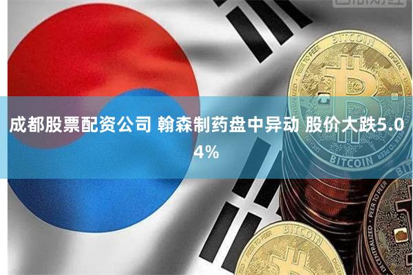 成都股票配资公司 翰森制药盘中异动 股价大跌5.04%