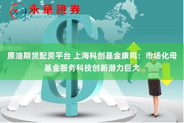 原油期货配资平台 上海科创基金康鸣：市场化母基金服务科技创新潜力巨大