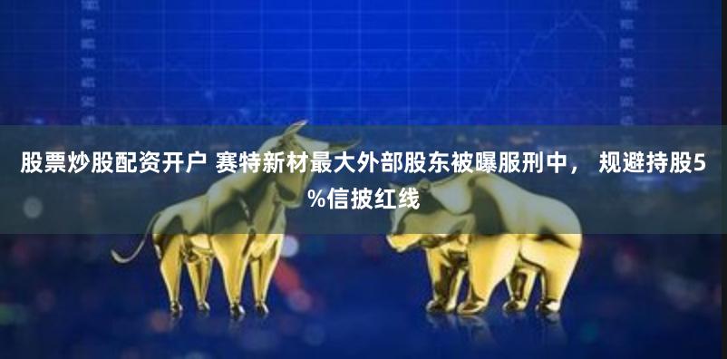 股票炒股配资开户 赛特新材最大外部股东被曝服刑中， 规避持股5%信披红线