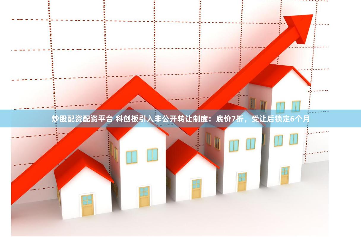 炒股配资配资平台 科创板引入非公开转让制度：底价7折，受让后锁定6个月