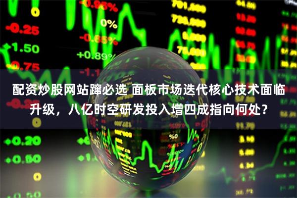 配资炒股网站蹿必选 面板市场迭代核心技术面临升级，八亿时空研发投入增四成指向何处？
