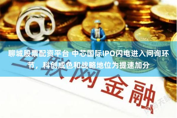 聊城股票配资平台 中芯国际IPO闪电进入问询环节，科创成色和战略地位为提速加分