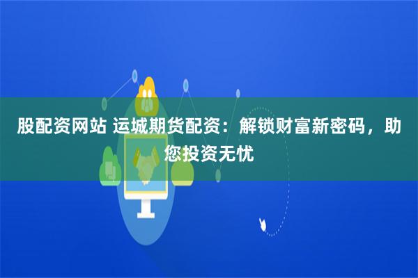 股配资网站 运城期货配资：解锁财富新密码，助您投资无忧