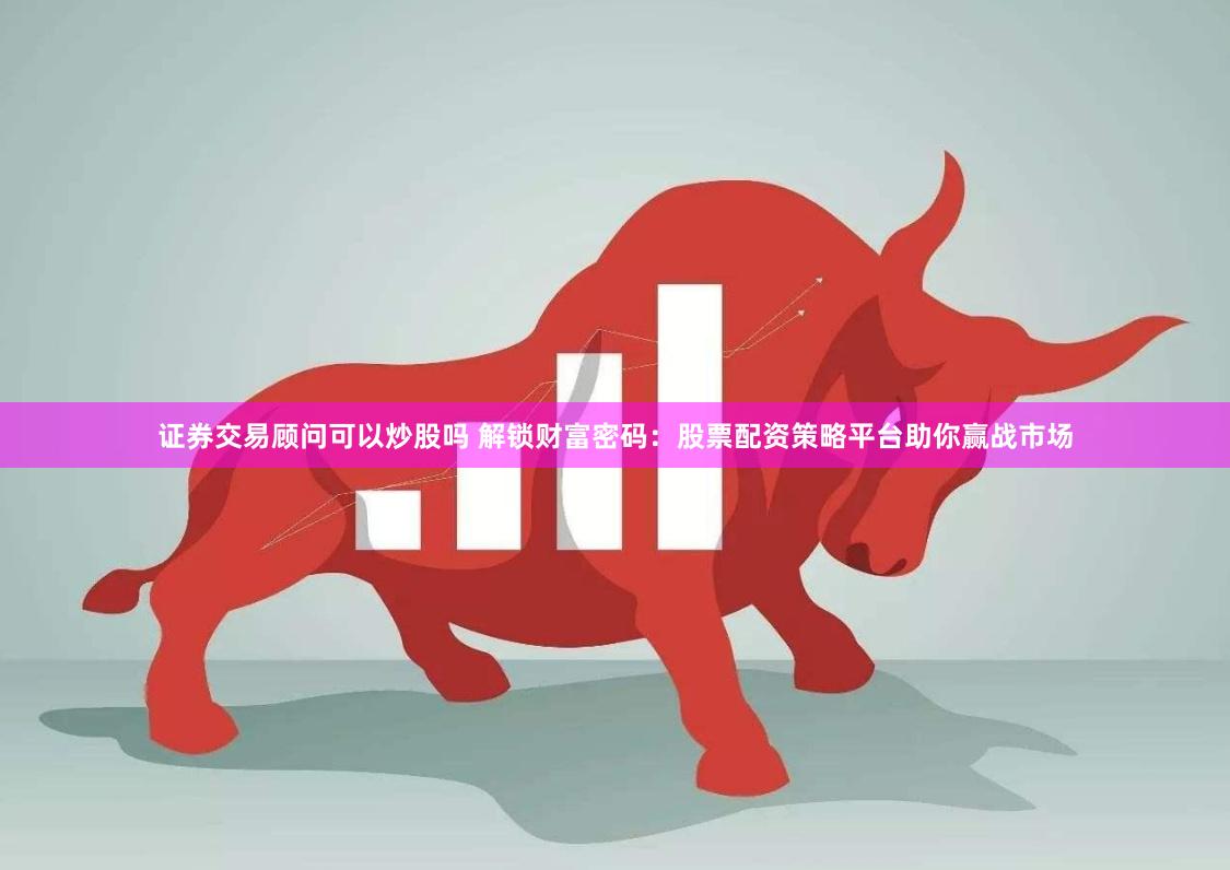 证券交易顾问可以炒股吗 解锁财富密码：股票配资策略平台助你赢战市场