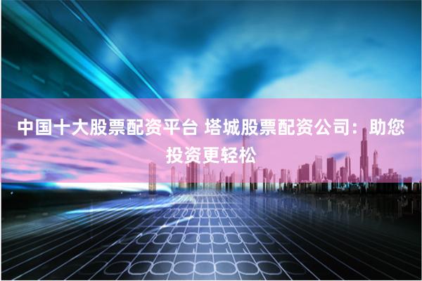 中国十大股票配资平台 塔城股票配资公司：助您投资更轻松