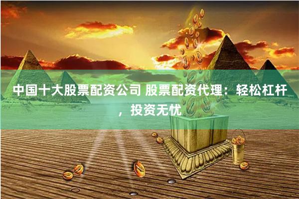 中国十大股票配资公司 股票配资代理：轻松杠杆，投资无忧