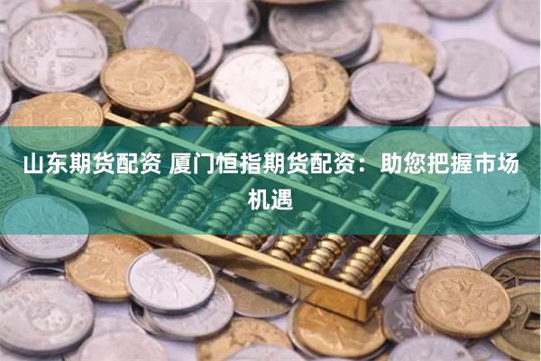山东期货配资 厦门恒指期货配资：助您把握市场机遇