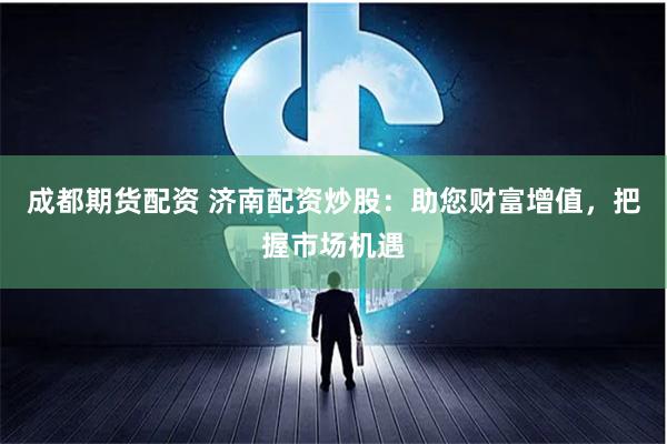 成都期货配资 济南配资炒股：助您财富增值，把握市场机遇