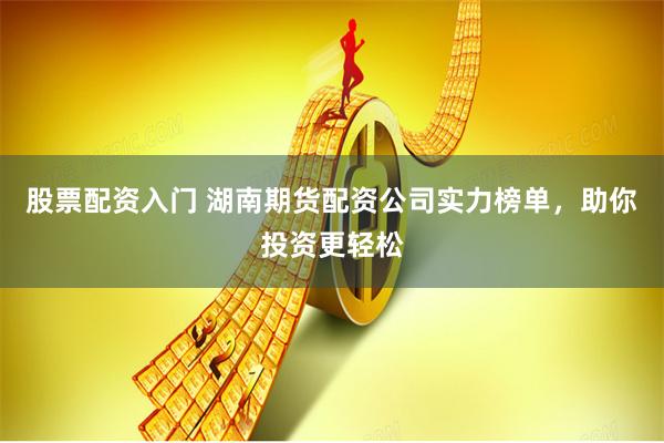 股票配资入门 湖南期货配资公司实力榜单，助你投资更轻松