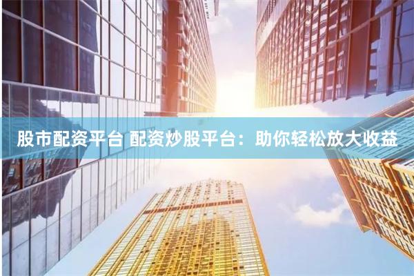 股市配资平台 配资炒股平台：助你轻松放大收益